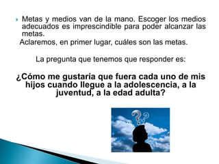    Metas y medios van de la mano. Escoger los medios
    adecuados es imprescindible para poder alcanzar las
    metas.
    Aclaremos, en primer lugar, cuáles son las metas.

        La pregunta que tenemos que responder es:

¿Cómo me gustaría que fuera cada uno de mis
  hijos cuando llegue a la adolescencia, a la
          juventud, a la edad adulta?
 