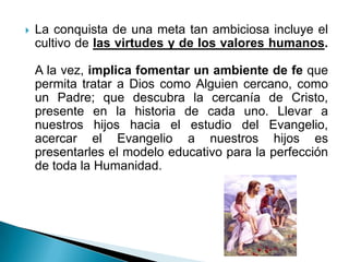    La conquista de una meta tan ambiciosa incluye el
    cultivo de las virtudes y de los valores humanos.

    A la vez, implica fomentar un ambiente de fe que
    permita tratar a Dios como Alguien cercano, como
    un Padre; que descubra la cercanía de Cristo,
    presente en la historia de cada uno. Llevar a
    nuestros hijos hacia el estudio del Evangelio,
    acercar el Evangelio a nuestros hijos es
    presentarles el modelo educativo para la perfección
    de toda la Humanidad.
 
