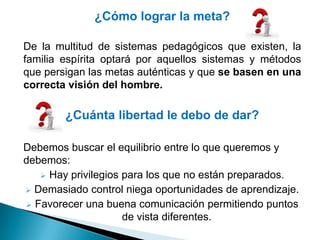 ¿Cómo lograr la meta?

De la multitud de sistemas pedagógicos que existen, la
familia espírita optará por aquellos sistemas y métodos
que persigan las metas auténticas y que se basen en una
correcta visión del hombre.

        ¿Cuánta libertad le debo de dar?

Debemos buscar el equilibrio entre lo que queremos y
debemos:
    Hay privilegios para los que no están preparados.

 Demasiado control niega oportunidades de aprendizaje.

 Favorecer una buena comunicación permitiendo puntos
                     de vista diferentes.
 