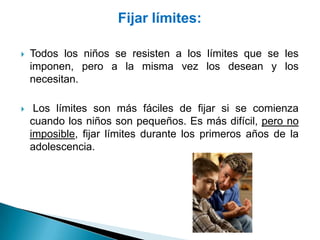 Fijar límites:

   Todos los niños se resisten a los límites que se les
    imponen, pero a la misma vez los desean y los
    necesitan.

    Los límites son más fáciles de fijar si se comienza
    cuando los niños son pequeños. Es más difícil, pero no
    imposible, fijar límites durante los primeros años de la
    adolescencia.
 
