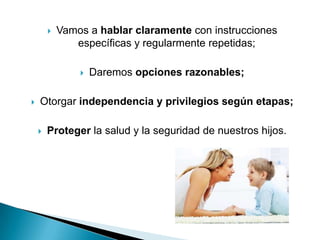    Vamos a hablar claramente con instrucciones
               específicas y regularmente repetidas;

                   Daremos opciones razonables;

   Otorgar independencia y privilegios según etapas;

       Proteger la salud y la seguridad de nuestros hijos.
 