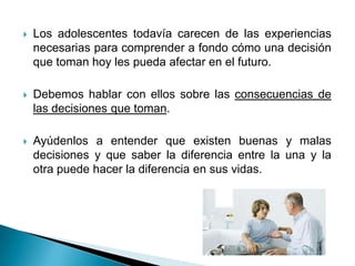    Los adolescentes todavía carecen de las experiencias
    necesarias para comprender a fondo cómo una decisión
    que toman hoy les pueda afectar en el futuro.

   Debemos hablar con ellos sobre las consecuencias de
    las decisiones que toman.

   Ayúdenlos a entender que existen buenas y malas
    decisiones y que saber la diferencia entre la una y la
    otra puede hacer la diferencia en sus vidas.
 