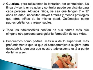  Guiarlos, pero resistamos la tentación por controlarlos. La
  línea divisoria entre guiar y controlar puede ser distinta para
  cada persona. Algunos niños, ya sea que tengan 7 o 17
  años de edad, necesitan mayor firmeza y menos privilegios
  que otros niños de la misma edad. Guiémosles como
  padres cristianos y responsables.

 Todo los adolescentes confían en sus padres más que
  ninguna otra persona para guiar la formación de sus vidas.

 Busquemos como padres más allá de lo superficial, más
  profundamente que lo que el comportamiento sugiere para
  descubrir la persona que nuestro adolescente está a punto
  de llegar a ser.
 