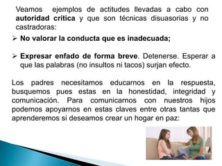 Veamos ejemplos de actitudes llevadas a cabo con
 autoridad crítica y que son técnicas disuasorias y no
 castradoras:
 No valorar la conducta que es inadecuada;

 Expresar enfado de forma breve. Detenerse. Esperar a
  que las palabras (no insultos ni tacos) surjan efecto.

Los padres necesitamos educarnos en la respuesta,
busquemos pues estas en la honestidad, integridad y
comunicación. Para comunicarnos con nuestros hijos
podemos apoyarnos en estas claves entre otras tantas que
aprenderemos si deseamos crear un hogar en paz:
 