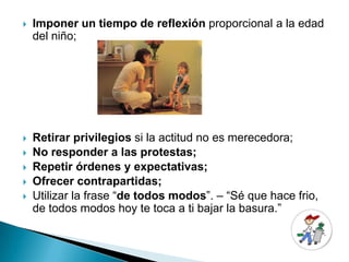    Imponer un tiempo de reflexión proporcional a la edad
    del niño;




   Retirar privilegios si la actitud no es merecedora;
   No responder a las protestas;
   Repetir órdenes y expectativas;
   Ofrecer contrapartidas;
   Utilizar la frase “de todos modos”. – “Sé que hace frio,
    de todos modos hoy te toca a ti bajar la basura.”
 