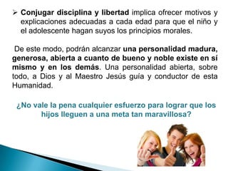 Conjugar disciplina y libertad implica ofrecer motivos y
  explicaciones adecuadas a cada edad para que el niño y
  el adolescente hagan suyos los principios morales.

 De este modo, podrán alcanzar una personalidad madura,
generosa, abierta a cuanto de bueno y noble existe en sí
mismo y en los demás. Una personalidad abierta, sobre
todo, a Dios y al Maestro Jesús guía y conductor de esta
Humanidad.

 ¿No vale la pena cualquier esfuerzo para lograr que los
       hijos lleguen a una meta tan maravillosa?
 
