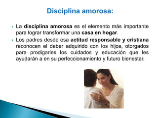 Disciplina amorosa:

   La disciplina amorosa es el elemento más importante
    para lograr transformar una casa en hogar.
   Los padres desde esa actitud responsable y cristiana
    reconocen el deber adquirido con los hijos, otorgados
    para prodigarles los cuidados y educación que les
    ayudarán a en su perfeccionamiento y futuro bienestar.
 