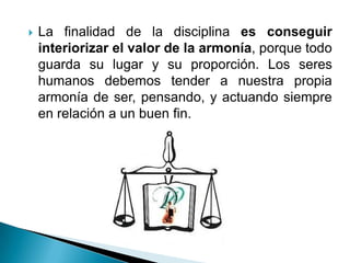    La finalidad de la disciplina es conseguir
    interiorizar el valor de la armonía, porque todo
    guarda su lugar y su proporción. Los seres
    humanos debemos tender a nuestra propia
    armonía de ser, pensando, y actuando siempre
    en relación a un buen fin.
 
