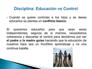    Cuando se quiere controlar a los hijos y se desea
    educarlos se plantea un conflicto básico.

Si queremos educarlos para que sean seres
independientes, seguros de sí mismos, necesitamos
coherencia y descartar el control para decidirnos por ser
el padre o la madre guías haciendo que la educación de
nuestros hijos sea un fructífero aprendizaje y no una
continua batalla.
 