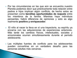   Por las circunstancias en las que aún se encuentra nuestro
    Planeta podemos decir que prácticamente toda relación entre
    padres e hijos implican algún conflicto, de hecho estos se
    presentan como benditas oportunidades de reajuste entre
    los miembros de la familia. Mientras haya individuos
    pensantes, habrá diferencia de opiniones y esto es algo
    realmente positivo y enriquecedor.

    El niño al nacer la lleva en sí una trayectoria, su espíritu ya
    encarna con las adquisiciones de experiencias anteriores.
    Más tarde los cambios físicos, intelectuales, sociales y
    emocionales ocurren simultáneamente durante el período
    adolescente.

   Las múltiples fuentes de conflicto para los adolescentes
    pueden convertirse en un verdadero desafío para las
    personas adultas más cercanas.
 