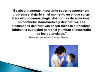 “Es absolutamente importante saber reconocer un
 problema y atajarlo en el momento en el que surge.
Para ello podemos elegir dos formas de solucionar
    un conflicto: Constructiva y destructiva. Las
discusiones destructivas hacen trizas la autoestima,
inhiben la evolución personal y limitan el desarrollo
                 de los potenciales.”
           Recetas para educar.Carolyn Meeks.
 