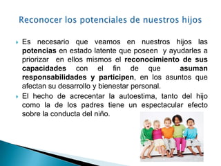    Es necesario que veamos en nuestros hijos las
    potencias en estado latente que poseen y ayudarles a
    priorizar en ellos mismos el reconocimiento de sus
    capacidades con el fin de que               asuman
    responsabilidades y participen, en los asuntos que
    afectan su desarrollo y bienestar personal.
   El hecho de acrecentar la autoestima, tanto del hijo
    como la de los padres tiene un espectacular efecto
    sobre la conducta del niño.
 