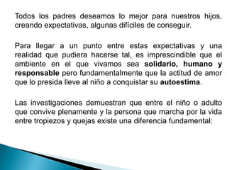 Todos los padres deseamos lo mejor para nuestros hijos,
creando expectativas, algunas difíciles de conseguir.

Para llegar a un punto entre estas expectativas y una
realidad que pudiera hacerse tal, es imprescindible que el
ambiente en el que vivamos sea solidario, humano y
responsable pero fundamentalmente que la actitud de amor
que lo presida lleve al niño a conquistar su autoestima.

Las investigaciones demuestran que entre el niño o adulto
que convive plenamente y la persona que marcha por la vida
entre tropiezos y quejas existe una diferencia fundamental:
 