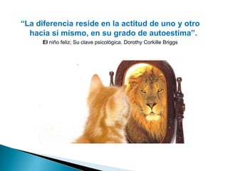 “La diferencia reside en la actitud de uno y otro
  hacia sí mismo, en su grado de autoestima”.
      El niño feliz; Su clave psicológica. Dorothy Corkille Briggs
 