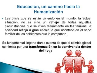    Las crisis que se están viviendo en el mundo, la actual
    situación, no es sino un reflejo de todas aquellas
    circunstancias que se viven diariamente en las familias, la
    sociedad refleja a gran escala lo que acontece en el seno
    familiar de los habitantes que la componen.

Es fundamental llegar a darse cuenta de que el cambio global
comienza por una transformación en la convivencia dentro
                         del hogar.
 