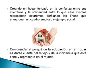    Creando un hogar fundado en la confianza entre sus
    miembros y la solidaridad entre lo que ellos mismos
    representan estaremos perfilando las líneas que
    enmarquen un cuadro amoroso y ejemplo social.




   Comprender el porqué de la educación en el hogar
    es darse cuenta del reflejo y de la incidencia que éste
    tiene y representa en el mundo.
 