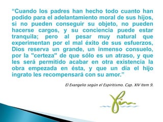 “Cuando los padres han hecho todo cuanto han
podido para el adelantamiento moral de sus hijos,
si no pueden conseguir su objeto, no pueden
hacerse cargos, y su conciencia puede estar
tranquila; pero al pesar muy natural que
experimentan por el mal éxito de sus esfuerzos,
Dios reserva un grande, un inmenso consuelo,
por la "certeza" de que sólo es un atraso, y que
les será permitido acabar en otra existencia la
obra empezada en ésta, y que un día el hijo
ingrato les recompensará con su amor.”
                  El Evangelio según el Espiritismo. Cap. XIV Item 9.
 