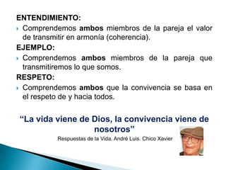 ENTENDIMIENTO:
 Comprendemos ambos miembros de la pareja el valor
  de transmitir en armonía (coherencia).
EJEMPLO:
 Comprendemos ambos miembros de la pareja que
  transmitiremos lo que somos.
RESPETO:
 Comprendemos ambos que la convivencia se basa en
  el respeto de y hacia todos.


“La vida viene de Dios, la convivencia viene de
                  nosotros”
          Respuestas de la Vida. André Luis. Chico Xavier
 