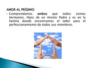 AMOR AL PRÓJIMO:
 Comprendemos      ambos     que   todos  somos
  hermanos, Hijos de un mismo Padre y es en la
  familia donde encontramos el taller para el
  perfeccionamiento de todos sus miembros.
 