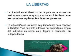    La libertad es el derecho de la persona a actuar sin
    restricciones siempre que sus actos no interfieran con
    los derechos equivalentes de otras personas.

   La educación es un factor muy importante para conocer
    la libertad. Y es que solo a través del aprendizaje propio
    del individuo es como este llegara a conquistar su
    independencia.
 