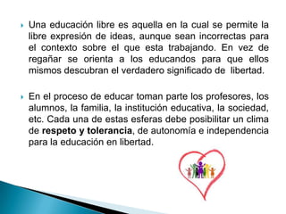    Una educación libre es aquella en la cual se permite la
    libre expresión de ideas, aunque sean incorrectas para
    el contexto sobre el que esta trabajando. En vez de
    regañar se orienta a los educandos para que ellos
    mismos descubran el verdadero significado de libertad.

   En el proceso de educar toman parte los profesores, los
    alumnos, la familia, la institución educativa, la sociedad,
    etc. Cada una de estas esferas debe posibilitar un clima
    de respeto y tolerancia, de autonomía e independencia
    para la educación en libertad.
 