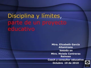 Disciplina y límites, parte de un proyecto educativo Mtra. Elizabeth García Altamirano  basada en  Mtro. Moisés Contreras Reinoso Coach y consultor educativo Octubre  19 de 2010 