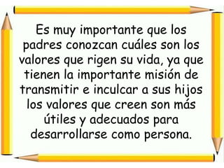 Es muy importante que los padres conozcan cuáles son los valores que rigen su vida, ya que tienen la importante misión de transmitir e inculcar a sus hijos los valores que creen son más útiles y adecuados para desarrollarse como persona.