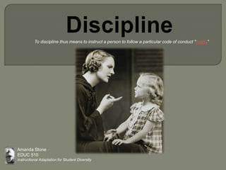 Discipline            To discipline thus means to instruct a person to follow a particular code of conduct "order." Amanda Stone EDUC 510 Instructional Adaptation for Student Diversity 