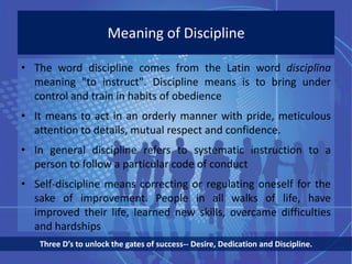 Meaning of Discipline
• The word discipline comes from the Latin word disciplīna
meaning "to instruct". Discipline means is to bring under
control and train in habits of obedience
• It means to act in an orderly manner with pride, meticulous
attention to details, mutual respect and confidence.
• In general discipline refers to systematic instruction to a
person to follow a particular code of conduct
• Self-discipline means correcting or regulating oneself for the
sake of improvement. People in all walks of life, have
improved their life, learned new skills, overcame difficulties
and hardships
Three D’s to unlock the gates of success-- Desire, Dedication and Discipline.
 
