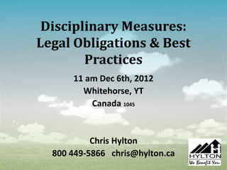 Disciplinary Measures: 
Legal Obligations & Best 
Practices 
11 am Dec 6th, 2012 
Whitehorse, YT 
Canada 1045 
Chris Hylton 
800 449-5866 chris@hylton.ca 
 