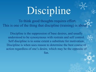 Discipline
To think good thoughts requires effort.
This is one of the thing that discipline (training) is about…..
Discipline is the suppression of base desires, and usually
understood to be synonymous with restrain and self control.
Self discipline is to some extent a substitute for motivation.
Discipline is when uses reason to determine the best course of
action regardless of one’s desire, which may be the opposite of
fun.
 