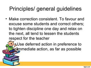 Principles/ general guidelines
• Make correction consistent. To favour and
excuse some students and correct others;
to tighten discipline one day and relax on
the next, all tend to lessen the students
respect for the teacher
• Use deferred action in preference to
immediate action, as far as possible
 