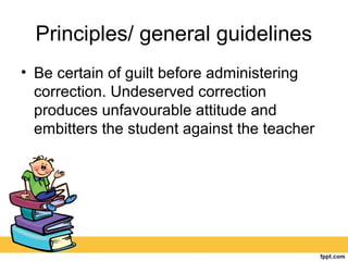 Principles/ general guidelines
• Be certain of guilt before administering
correction. Undeserved correction
produces unfavourable attitude and
embitters the student against the teacher
 