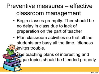 Preventive measures – effective
classroom management
• Begin classes promptly. Ther should be
no delay in class due to lack of
preparation on the part of teacher
• Plan classroom activities so that all the
students are busy all the time. Idleness
invites trouble.
• The teaching plans of interesting and
vague topics should be blended properly
 