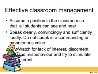 Effective classroom management
• Assume a position in the classroom so
that all students can see and hear
• Speak clearly, convincingly and sufficiently
loudly. Do not speak in a commanding or
monotonous voice
• Watch for lack of interest, discontent
and misbehaviour and try to stimulate
interest
 