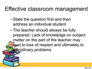 Effective classroom management
–State the question first and then
address an individual student
–The teacher should always be fully
prepared. Lack of knowledge on subject
matter on the part of the teacher may
lead to loss of respect and ultimately to
disciplinary problems
 