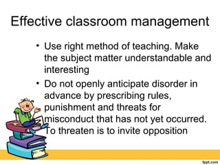 Effective classroom management
• Use right method of teaching. Make
the subject matter understandable and
interesting
• Do not openly anticipate disorder in
advance by prescribing rules,
punishment and threats for
misconduct that has not yet occurred.
To threaten is to invite opposition
 