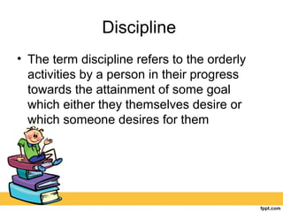 Discipline
• The term discipline refers to the orderly
activities by a person in their progress
towards the attainment of some goal
which either they themselves desire or
which someone desires for them
 