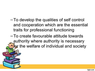 –To develop the qualities of self control
and cooperation which are the essential
traits for professional functioning
–To create favourable attitude towards
authority where authority is necessary
for the welfare of individual and society
 