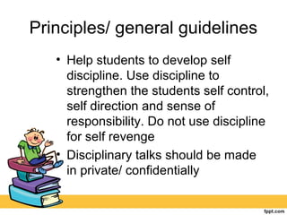 Principles/ general guidelines
• Help students to develop self
discipline. Use discipline to
strengthen the students self control,
self direction and sense of
responsibility. Do not use discipline
for self revenge
• Disciplinary talks should be made
in private/ confidentially
 