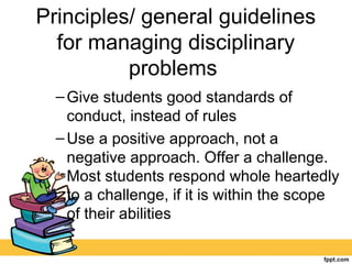 Principles/ general guidelines
for managing disciplinary
problems
–Give students good standards of
conduct, instead of rules
–Use a positive approach, not a
negative approach. Offer a challenge.
Most students respond whole heartedly
to a challenge, if it is within the scope
of their abilities
 
