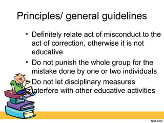 Principles/ general guidelines
• Definitely relate act of misconduct to the
act of correction, otherwise it is not
educative
• Do not punish the whole group for the
mistake done by one or two individuals
• Do not let disciplinary measures
interfere with other educative activities
 