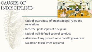 CAUSES OF
INDISCIPLINE:
– Lack of awareness of organizational rules and
regulations
– Incorrect philosophy of discipline
– Lack of well defined code of conduct
– Absence of any procedure to handle grievances
– No action taken when required
 