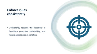 Enforce rules
consistently
• Consistency reduces the possibility of
favoritism, promotes predictability, and
fosters acceptance of penalties.
 