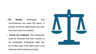 • Be flexible: individuals and
circumstances are never the same. A
penalty should be determined only after
the entire record is reviewed.
• Advise the employee: The employees
must be informed that their conduct is
not acceptable. Anecdoctal notes can
be of little value if the staff nurse is not
informed of the contents promptly.
 