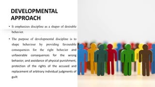 DEVELOPMENTAL
APPROACH
• It emphasizes discipline as a shaper of desirable
behavior.
• The purpose of developmental discipline is to
shape behaviour by providing favourable
consequences for the right behavior and
unfavorable consequences for the wrong
behavior; and avoidance of physical punishment,
protection of the rights of the accused and
replacement of arbitrary individual judgments of
guilt
 