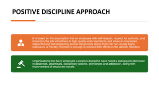 POSITIVE DISCIPLINE APPROACH
It is based on the assumption that an employee with self-respect, respect for authority, and
interest in the job will adhere to high quality work standards; and when an interested,
respectful and self-respecting worker temporarily strays from his/ her usually highs
standards, a friendly reminder is enough to redirect their efforts in the desired direction
Organisations that have employed a positive discipline have noted a subsequent decrease
in absences, dissmisals, disciplinary actions, grievances and arbitration, along with
improvement of employee morale.
 