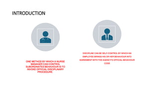 INTRODUCTION
ONE METHOD BY WHICH A NURSE
MANAGER CAN CONTROL
SUBORDINATES BEHAVIOUR IS TO
INVOKE OFFICIAL DISCIPLINARY
PROCEDURE.
DISCIPLINE CAN BE SELF-CONTROL BY WHICH AN
EMPLOYEE BRINGS HIS OR HER BEHAVIOUR INTO
AGREEMENT WITH THE AGENCY‘S OFFICIAL BEHAVIOUR
CODE
 