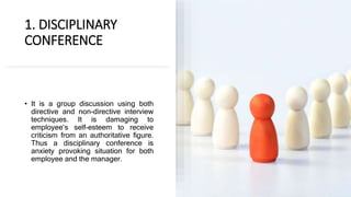 1. DISCIPLINARY
CONFERENCE
• It is a group discussion using both
directive and non-directive interview
techniques. It is damaging to
employee‘s self-esteem to receive
criticism from an authoritative figure.
Thus a disciplinary conference is
anxiety provoking situation for both
employee and the manager.
 