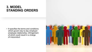 3. MODEL
STANDING ORDERS
• It specifies the terms and conditions
which govern day to day employer-
employee relationship, infringement
of which could result in a charge
of misconduct
 
